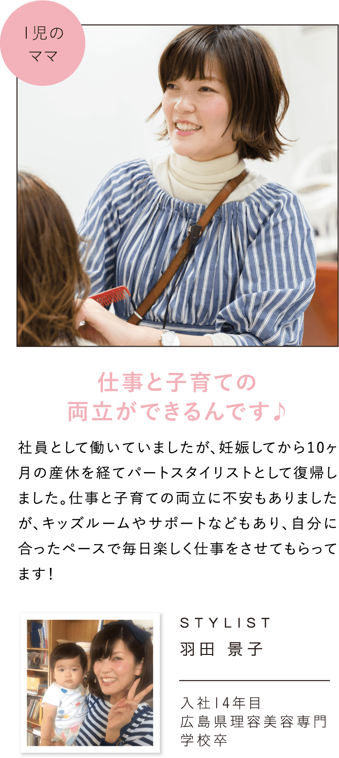 仕事と子育ての両立ができるんです♪社員として働いていましたが、妊娠してから10ヶ月の産休を経てパートスタイリストとして復帰しました。仕事と子育ての両立に不安もありましたが、キッズルームやサポートなどもあり、自分に合ったペースで毎日楽しく仕事をさせてもらってます！STYLIST羽田 景子入社14年目広島県理容美容専門学校卒