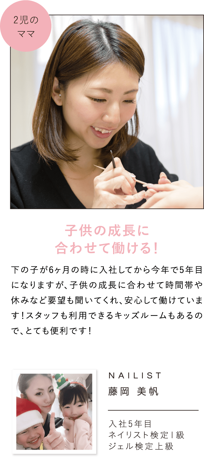 子供の成長に合わせて働ける！下の子が6ヶ月の時に入社してから今年で5年目になりますが、子供の成長に合わせて時間帯や休みなど要望も聞いてくれ、安心して働けています！スタッフも利用できるキッズルームもあるので、とても便利です！NAILIST藤岡 美帆入社5年目ネイリスト検定1級ジェル検定上級