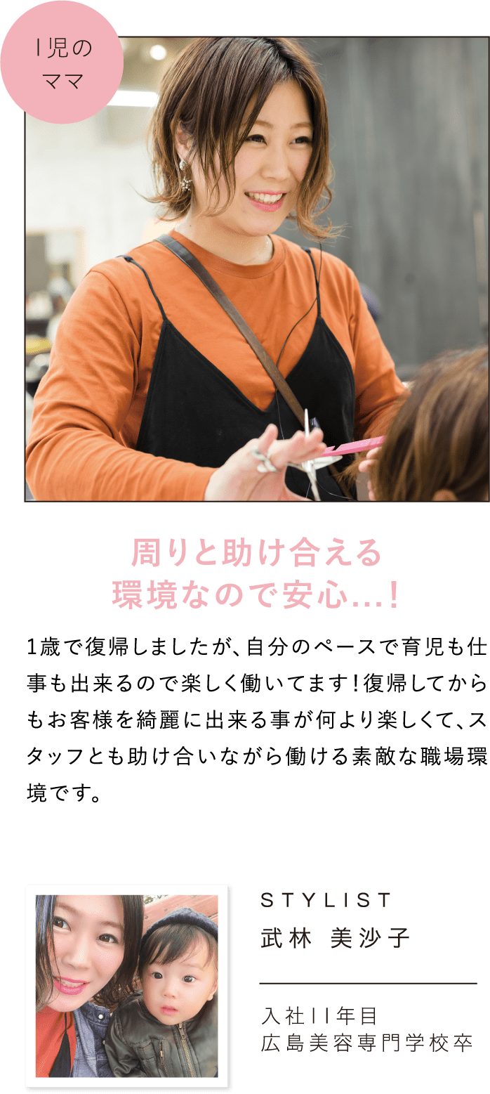 周りと助け合える環境なので安心…！1歳で復帰しましたが、自分のペースで育児も仕事も出来るので楽しく働いてます！復帰してからもお客様を綺麗に出来る事が何より楽しくて、スタッフとも助け合いながら働ける素敵な職場環境です。STYLIST武林 美沙子入社11年目広島美容専門学校卒