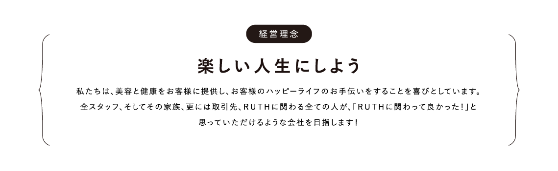 経営理念 楽しい人生にしよう 私たちは、美容と健康をお客様に提供し、お客様のハッピーライフのお手伝いをすることを喜びとしています。全スタッフ、そしてその家族、更には取引先、ＲＵＴＨに関わる全ての人が、「ＲＵＴＨに関わって良かった！」と思っていただけるような会社を目指します！