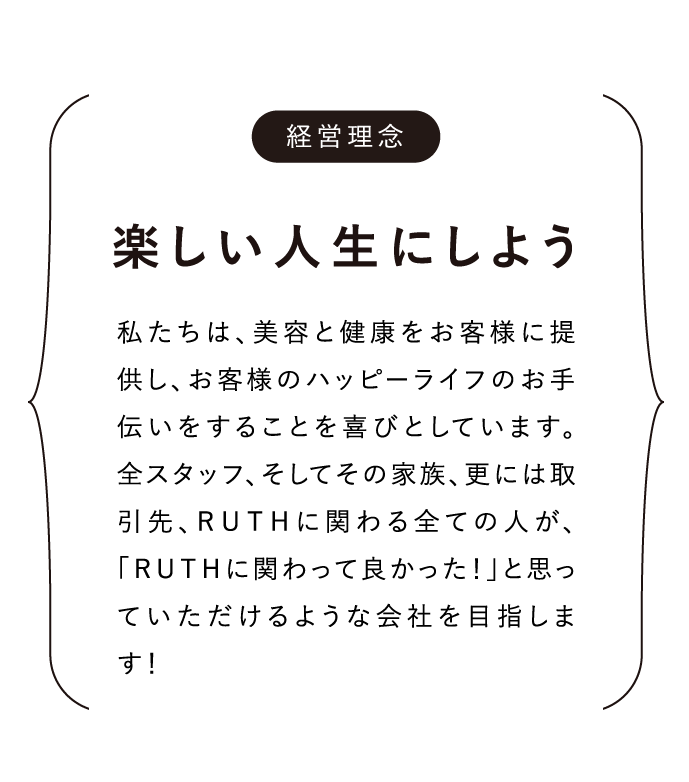 経営理念 楽しい人生にしよう 私たちは、美容と健康をお客様に提供し、お客様のハッピーライフのお手伝いをすることを喜びとしています。全スタッフ、そしてその家族、更には取引先、ＲＵＴＨに関わる全ての人が、「ＲＵＴＨに関わって良かった！」と思っていただけるような会社を目指します！